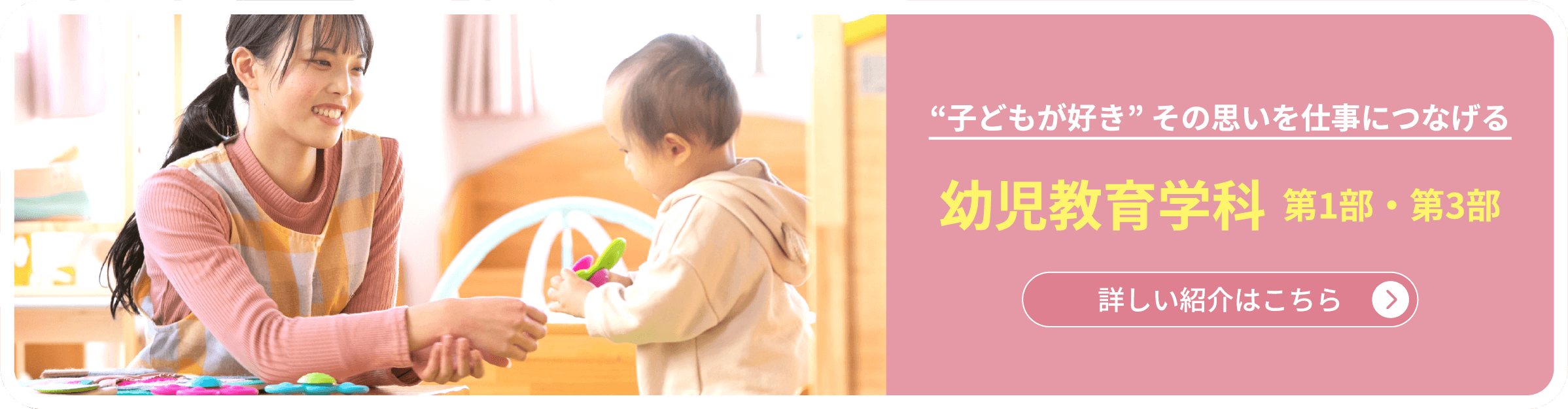 “子どもが好き” その思いを仕事につなげる　幼児教育学科  第1部・第3部　詳しい紹介はこちら