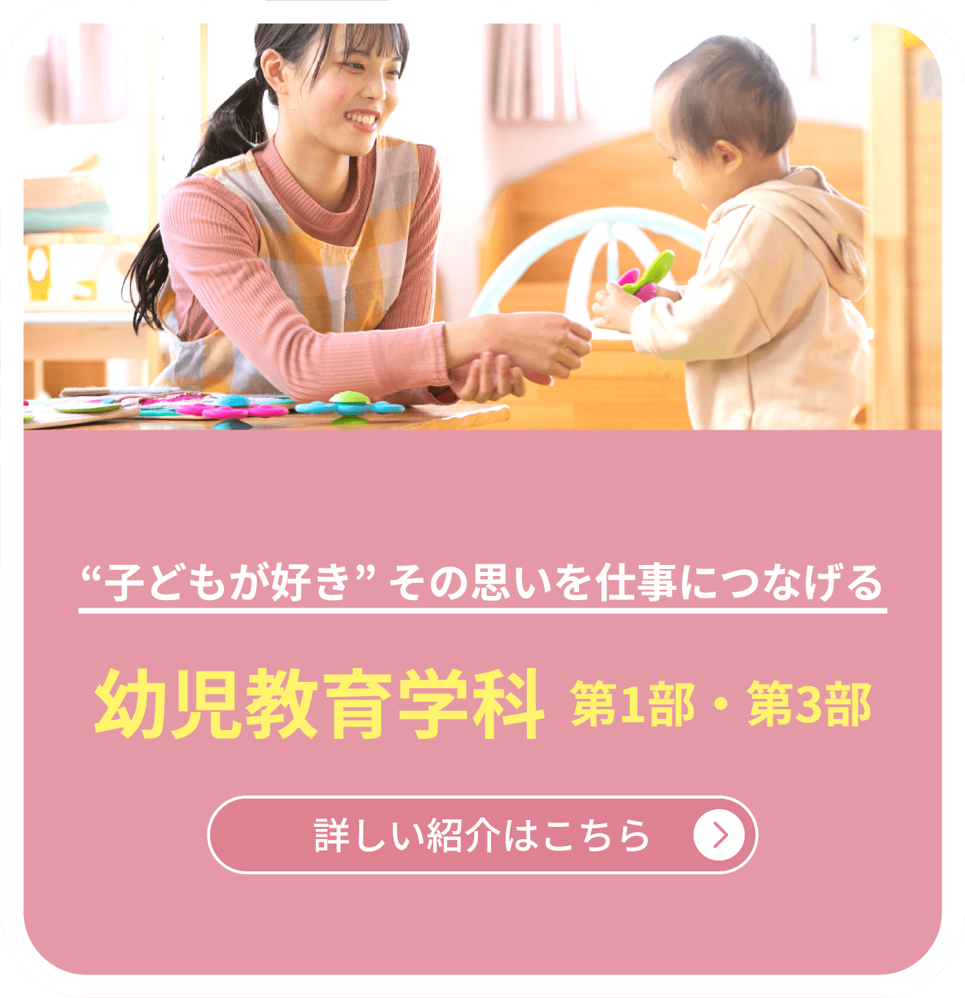 “子どもが好き” その思いを仕事につなげる　幼児教育学科  第1部・第3部　詳しい紹介はこちら