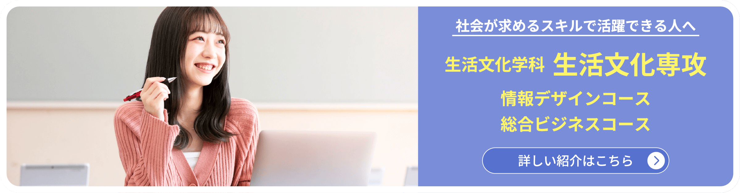 社会が求めるスキルで活躍できる人へ　生活文化学科  生活文化専攻 情報デザインコース 総合ビジネスコース　詳しい紹介はこちら